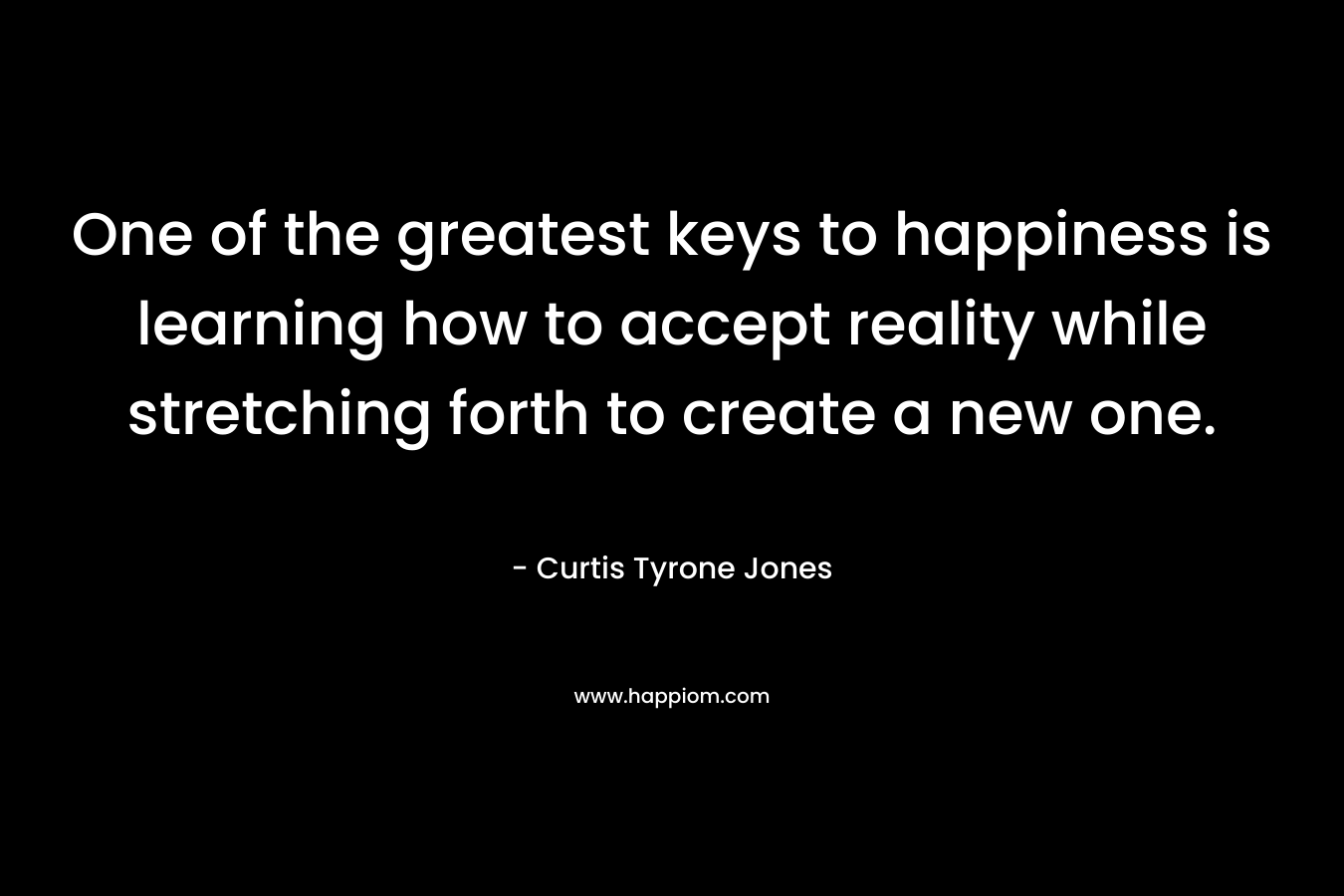 One of the greatest keys to happiness is learning how to accept reality while stretching forth to create a new one.