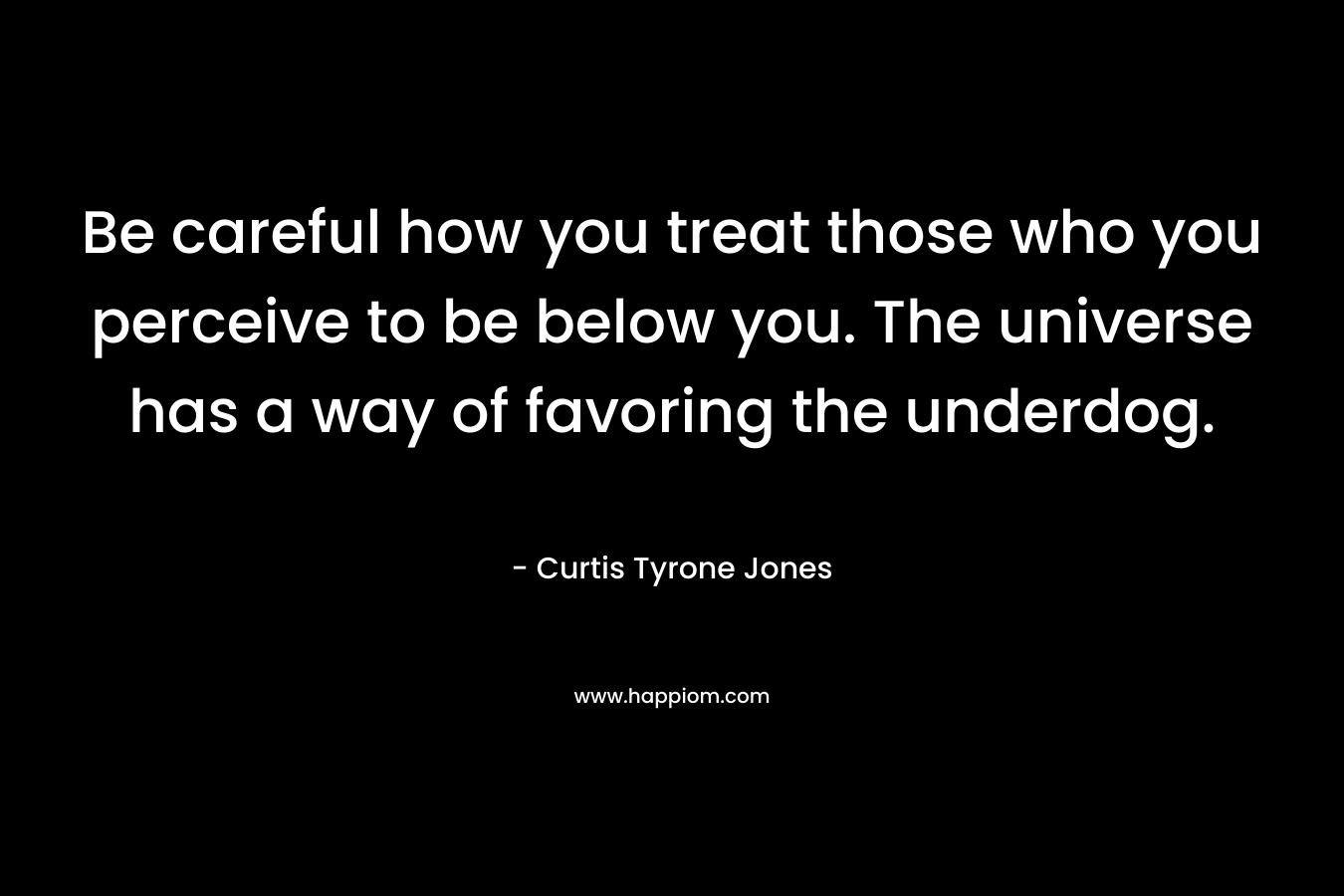 Be careful how you treat those who you perceive to be below you. The universe has a way of favoring the underdog. – Curtis Tyrone Jones