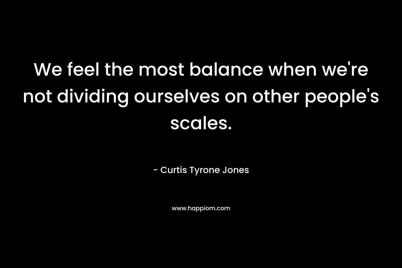 We feel the most balance when we're not dividing ourselves on other people's scales.