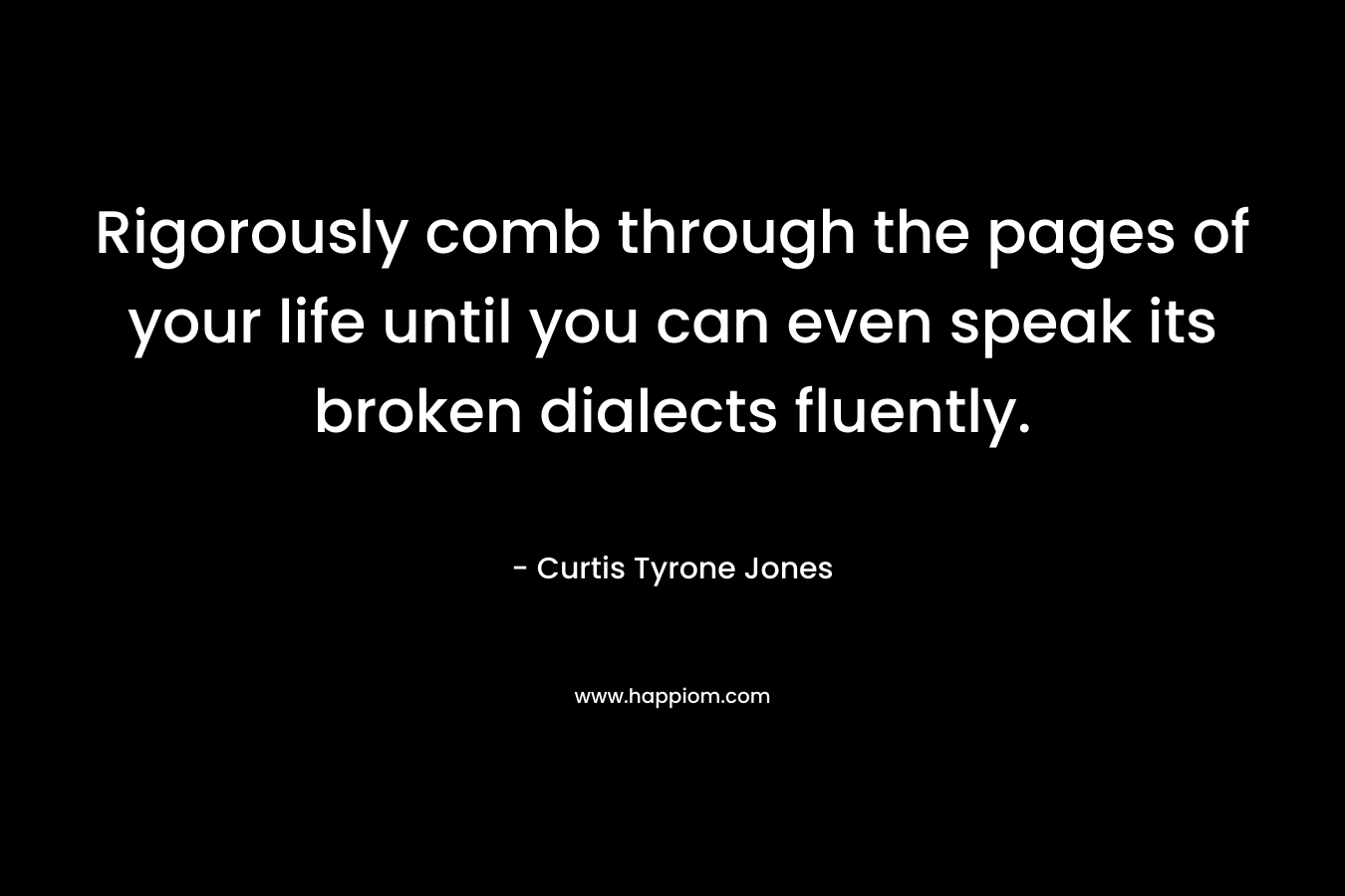 Rigorously comb through the pages of your life until you can even speak its broken dialects fluently.