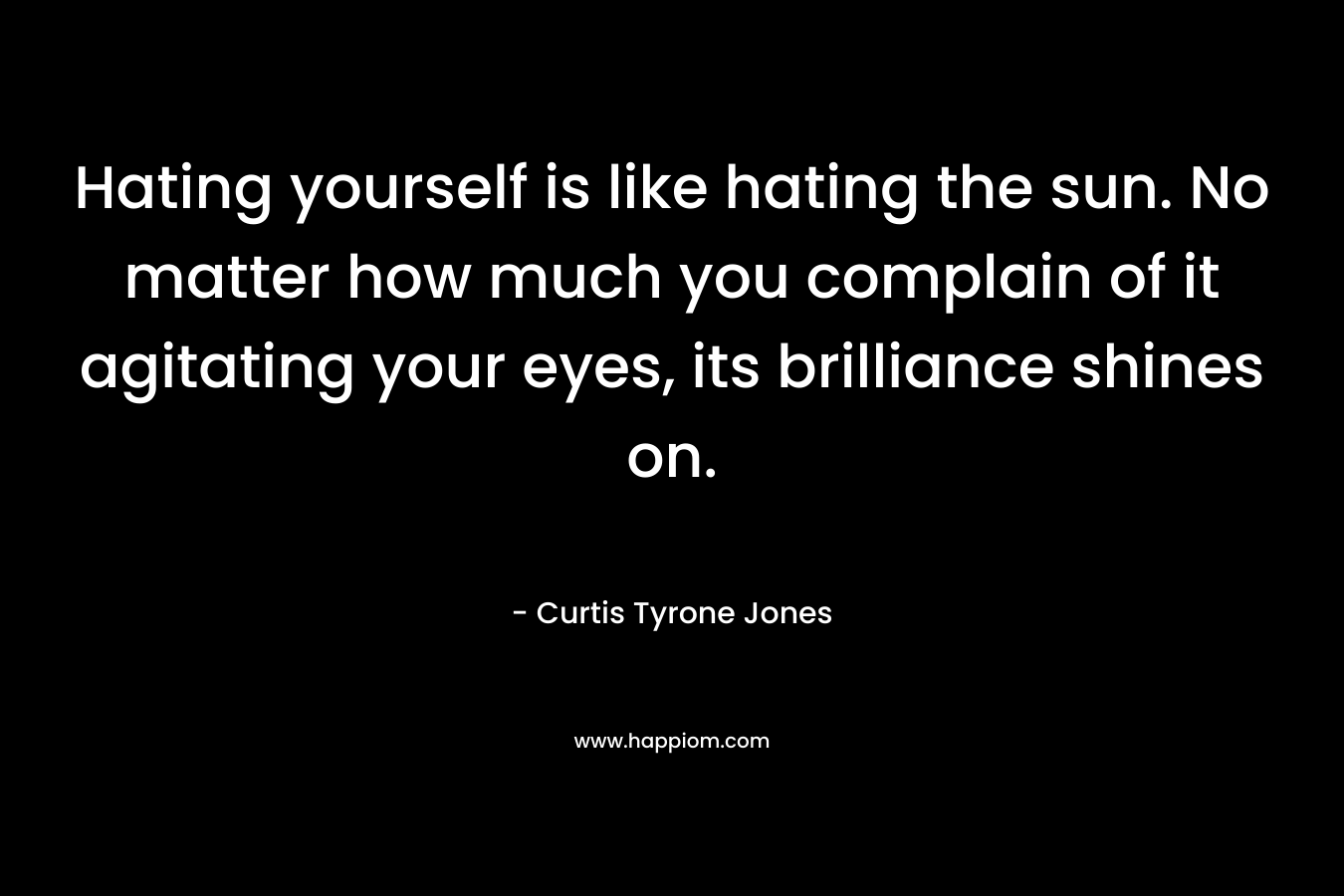 Hating yourself is like hating the sun. No matter how much you complain of it agitating your eyes, its brilliance shines on.