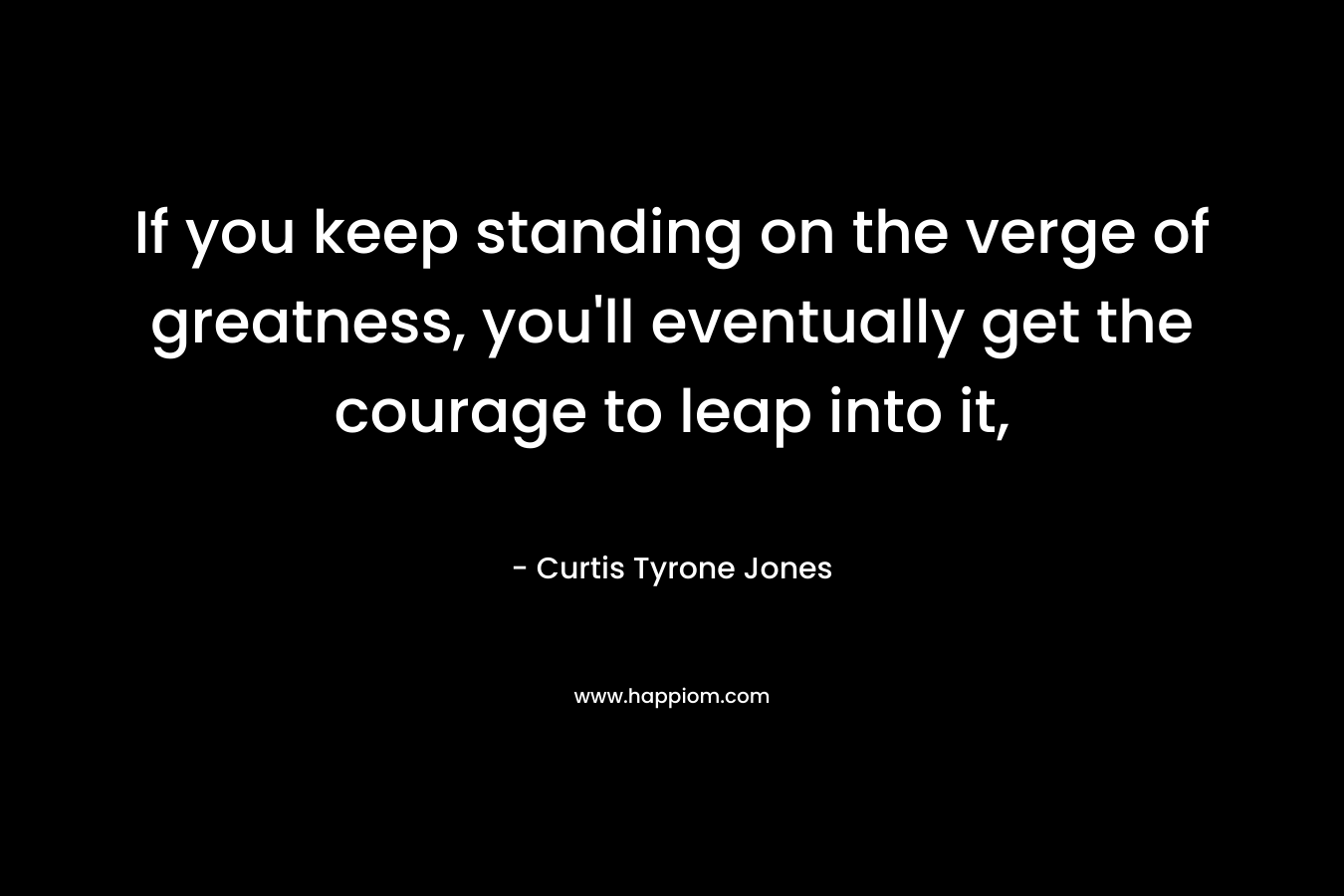 If you keep standing on the verge of greatness, you’ll eventually get the courage to leap into it, – Curtis Tyrone Jones