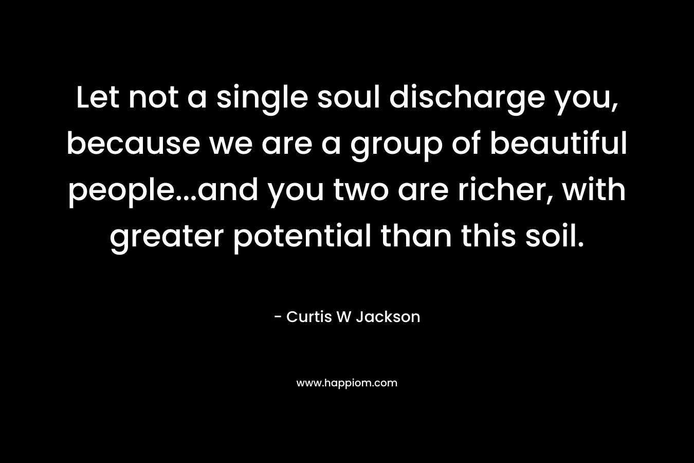 Let not a single soul discharge you, because we are a group of beautiful people...and you two are richer, with greater potential than this soil.
