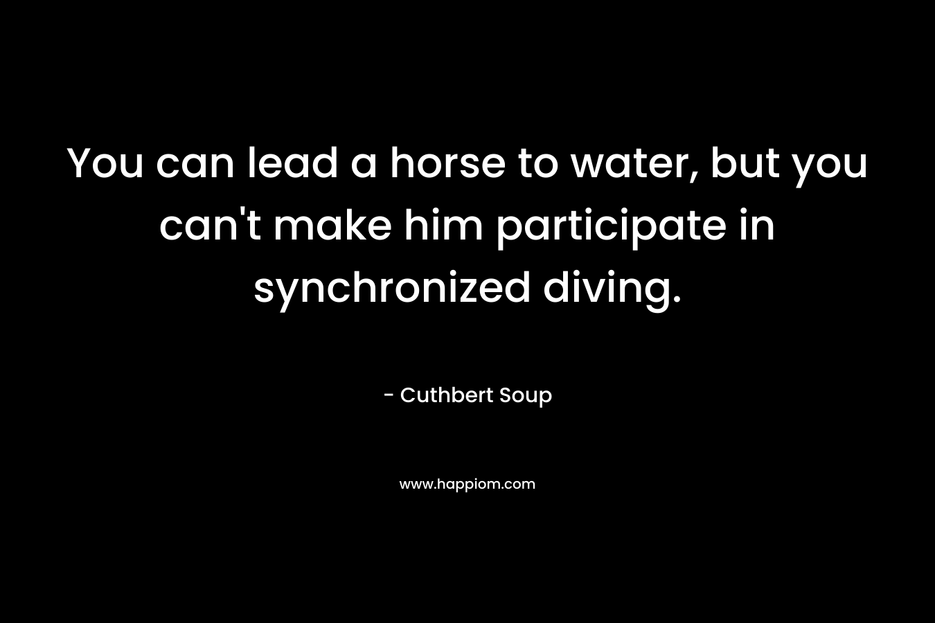 You can lead a horse to water, but you can’t make him participate in synchronized diving. – Cuthbert Soup