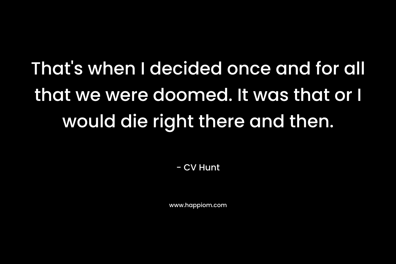 That’s when I decided once and for all that we were doomed. It was that or I would die right there and then. – CV Hunt
