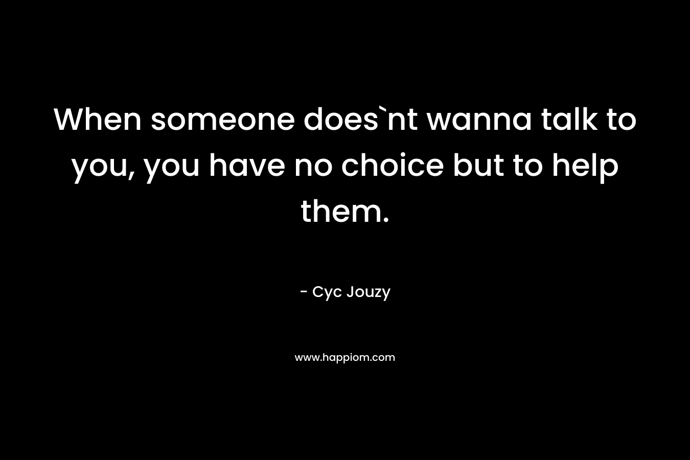 When someone does`nt wanna talk to you, you have no choice but to help them. – Cyc Jouzy