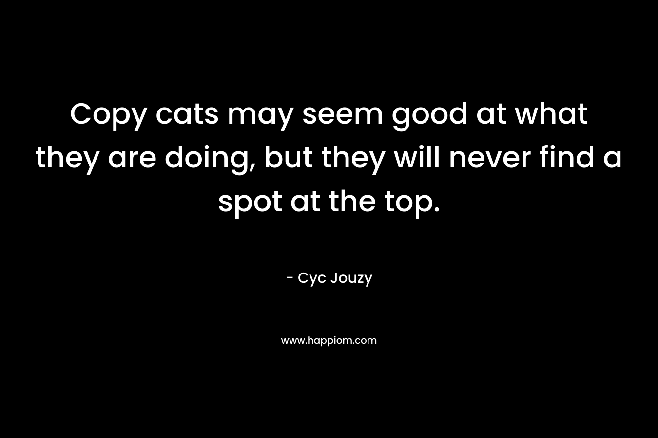 Copy cats may seem good at what they are doing, but they will never find a spot at the top. – Cyc Jouzy
