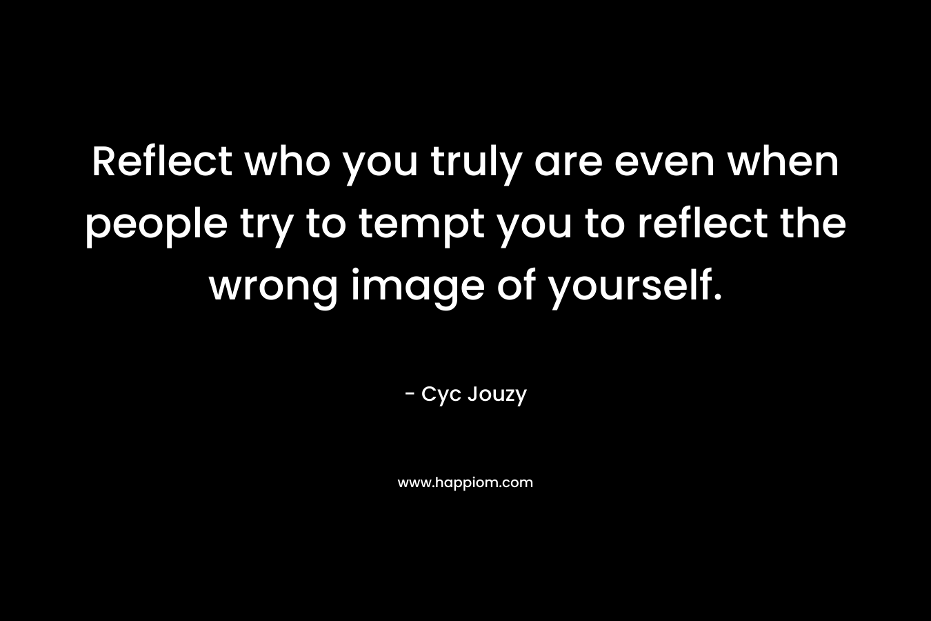 Reflect who you truly are even when people try to tempt you to reflect the wrong image of yourself.