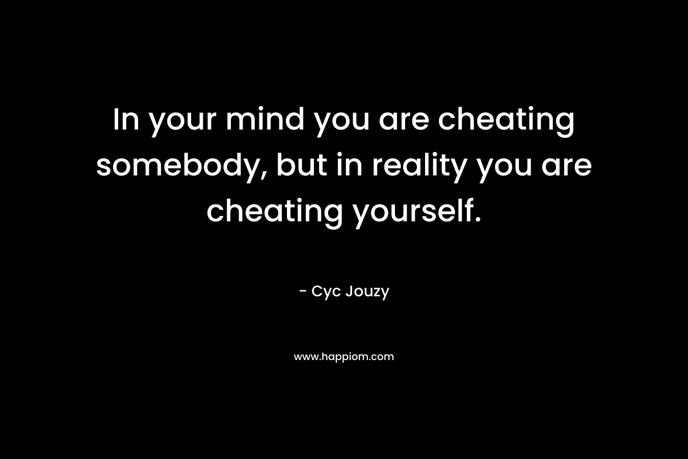 In your mind you are cheating somebody, but in reality you are cheating yourself.
