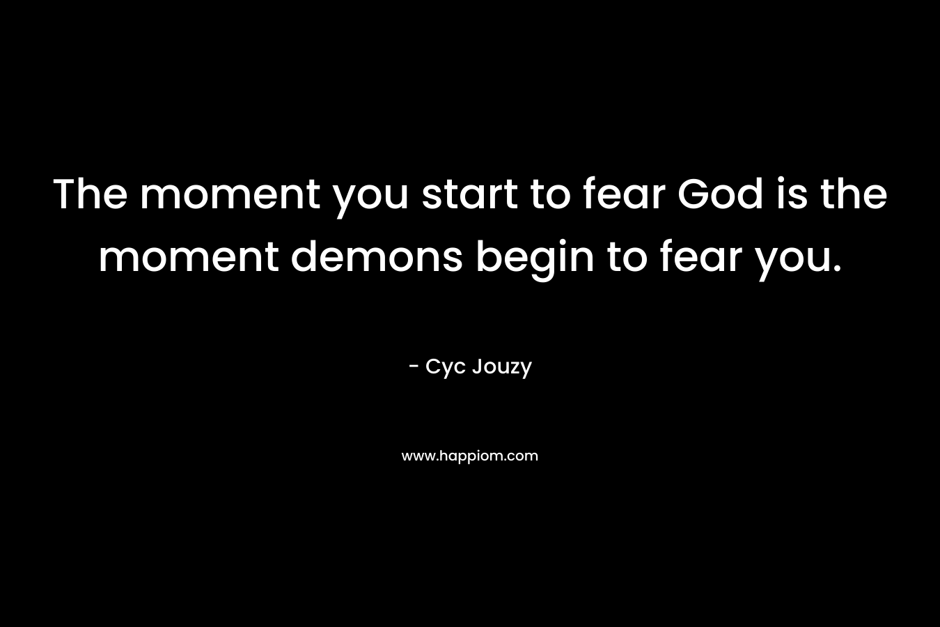 The moment you start to fear God is the moment demons begin to fear you. – Cyc Jouzy