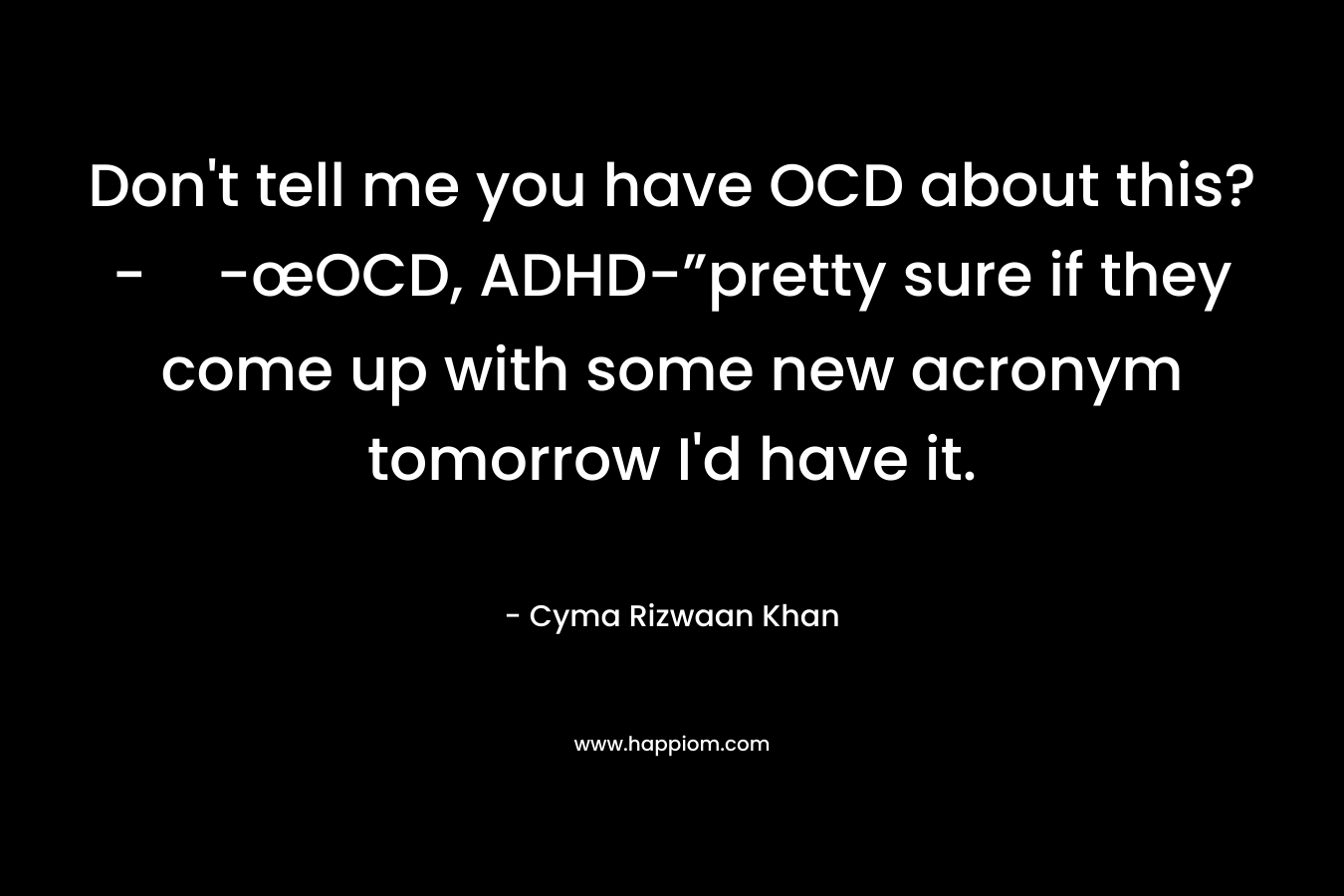Don’t tell me you have OCD about this?--œOCD, ADHD-”pretty sure if they come up with some new acronym tomorrow I’d have it. – Cyma Rizwaan Khan