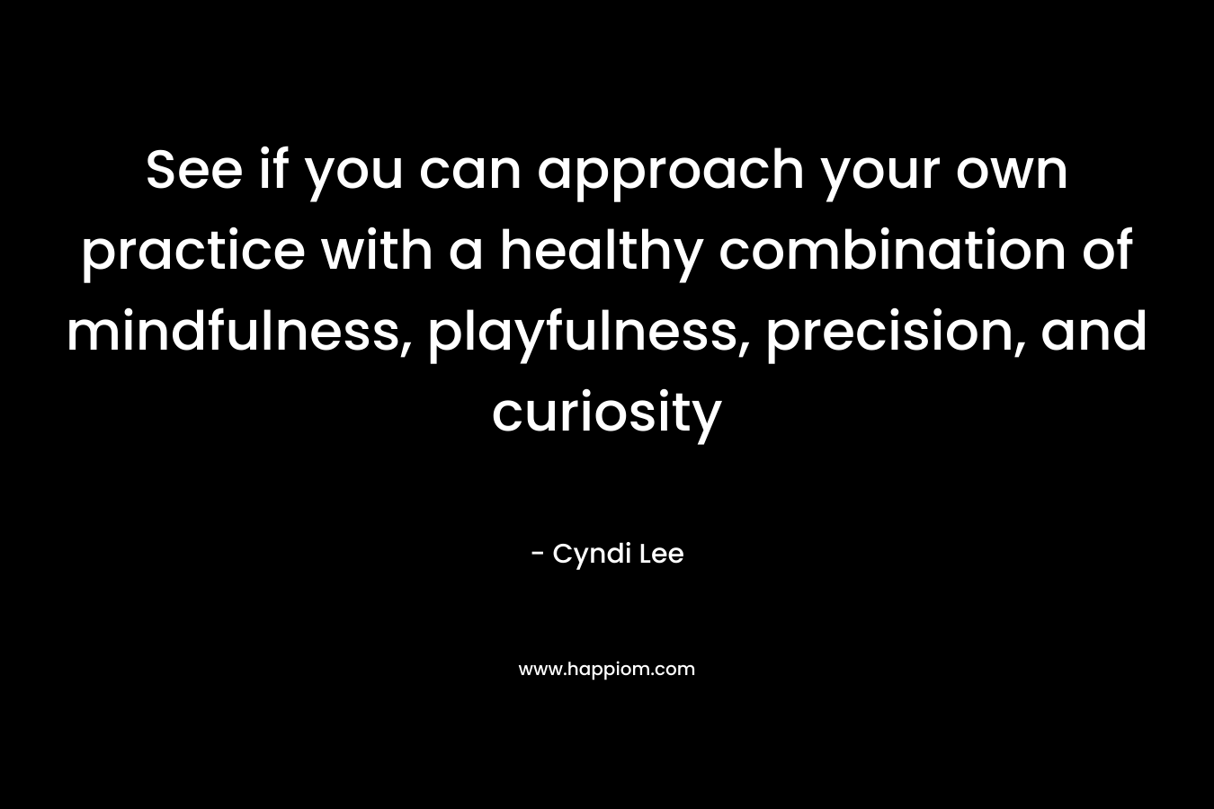 See if you can approach your own practice with a healthy combination of mindfulness, playfulness, precision, and curiosity – Cyndi Lee