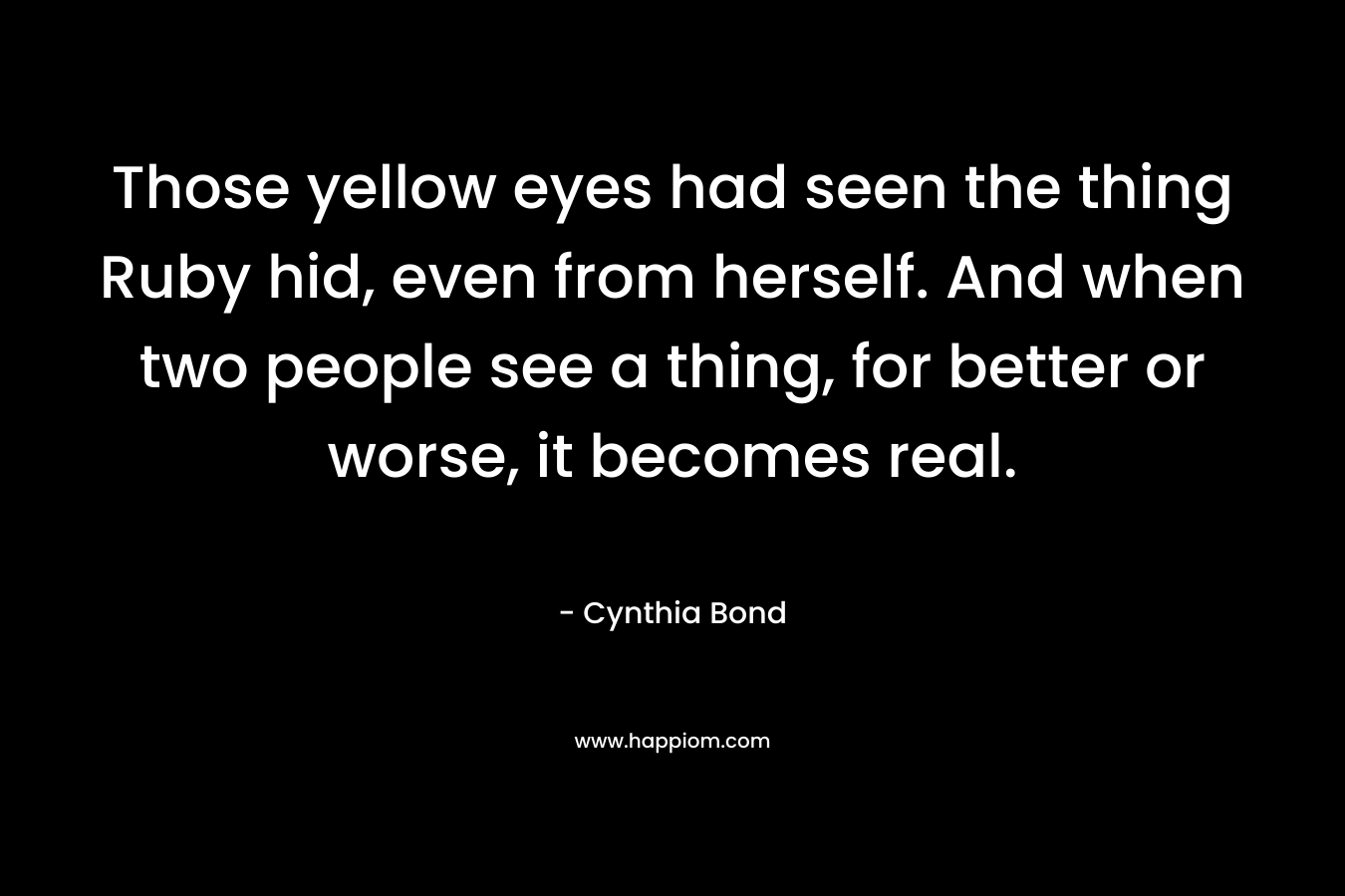 Those yellow eyes had seen the thing Ruby hid, even from herself. And when two people see a thing, for better or worse, it becomes real. – Cynthia Bond