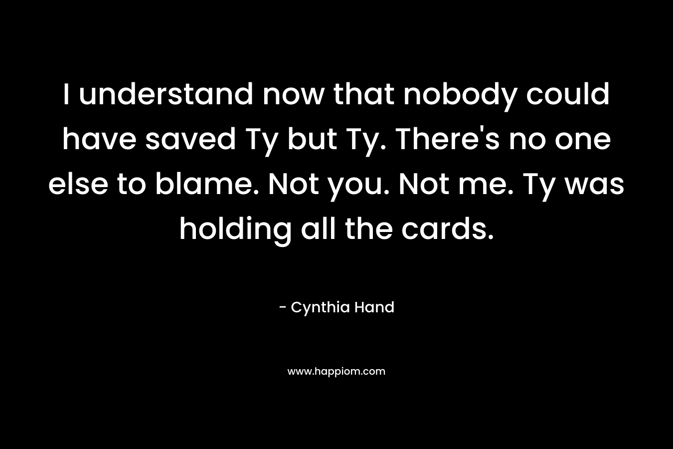 I understand now that nobody could have saved Ty but Ty. There’s no one else to blame. Not you. Not me. Ty was holding all the cards. – Cynthia Hand