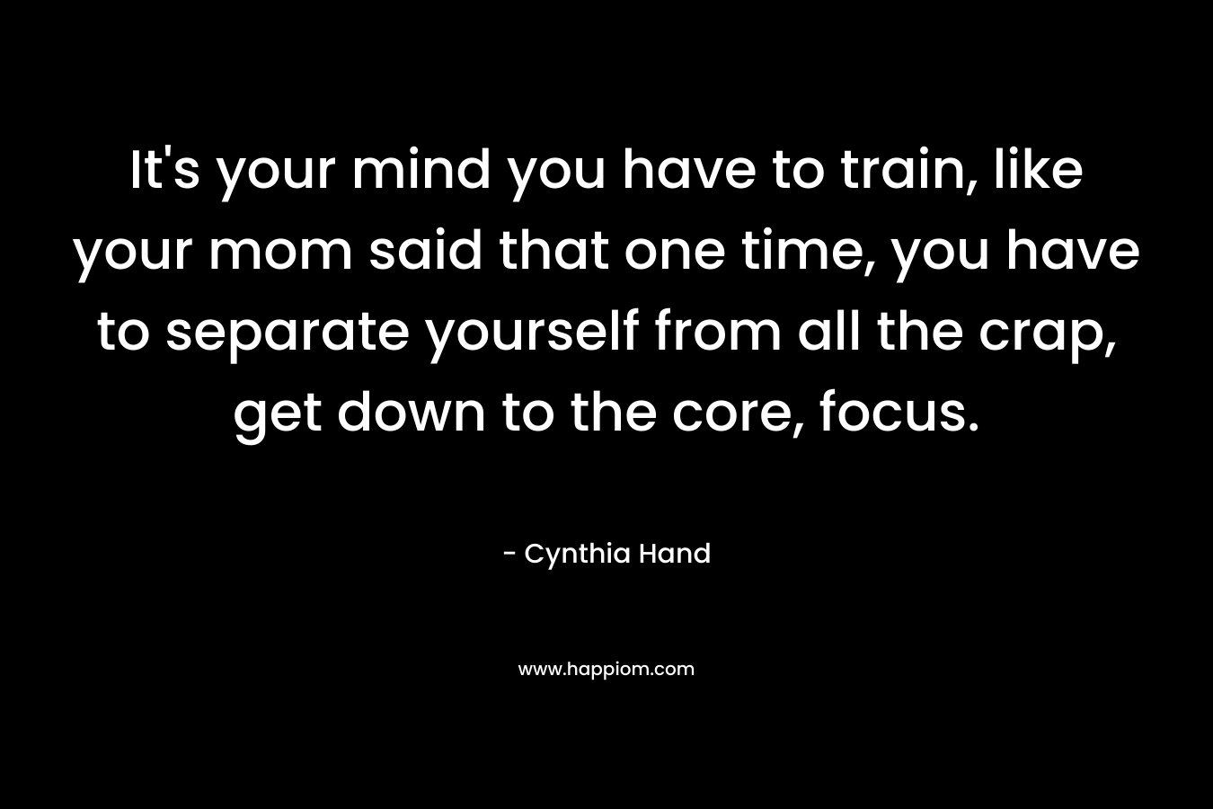 It’s your mind you have to train, like your mom said that one time, you have to separate yourself from all the crap, get down to the core, focus. – Cynthia Hand