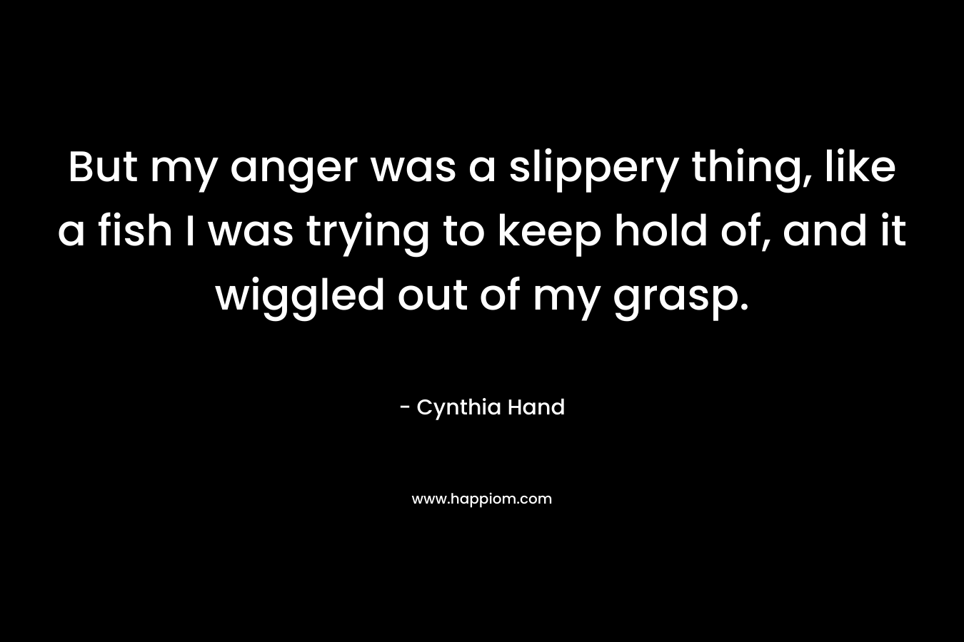 But my anger was a slippery thing, like a fish I was trying to keep hold of, and it wiggled out of my grasp. – Cynthia Hand