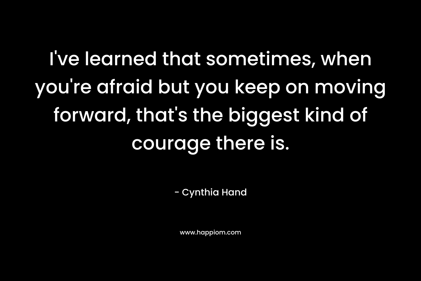 I’ve learned that sometimes, when you’re afraid but you keep on moving forward, that’s the biggest kind of courage there is. – Cynthia Hand