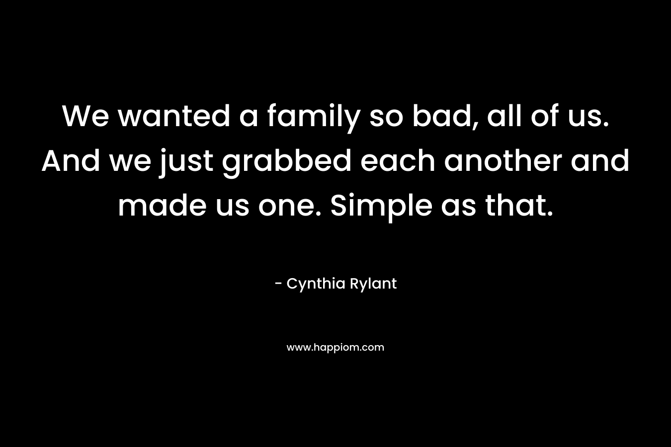 We wanted a family so bad, all of us. And we just grabbed each another and made us one. Simple as that. – Cynthia Rylant