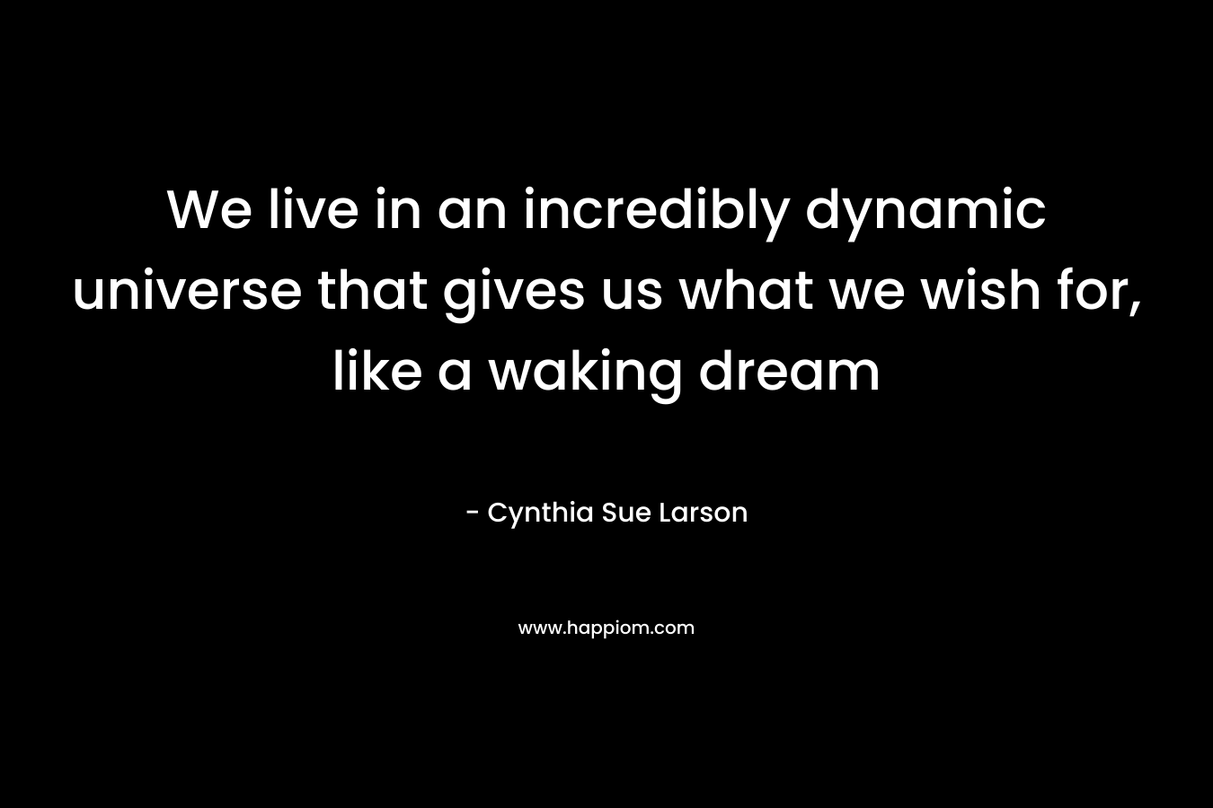 We live in an incredibly dynamic universe that gives us what we wish for, like a waking dream