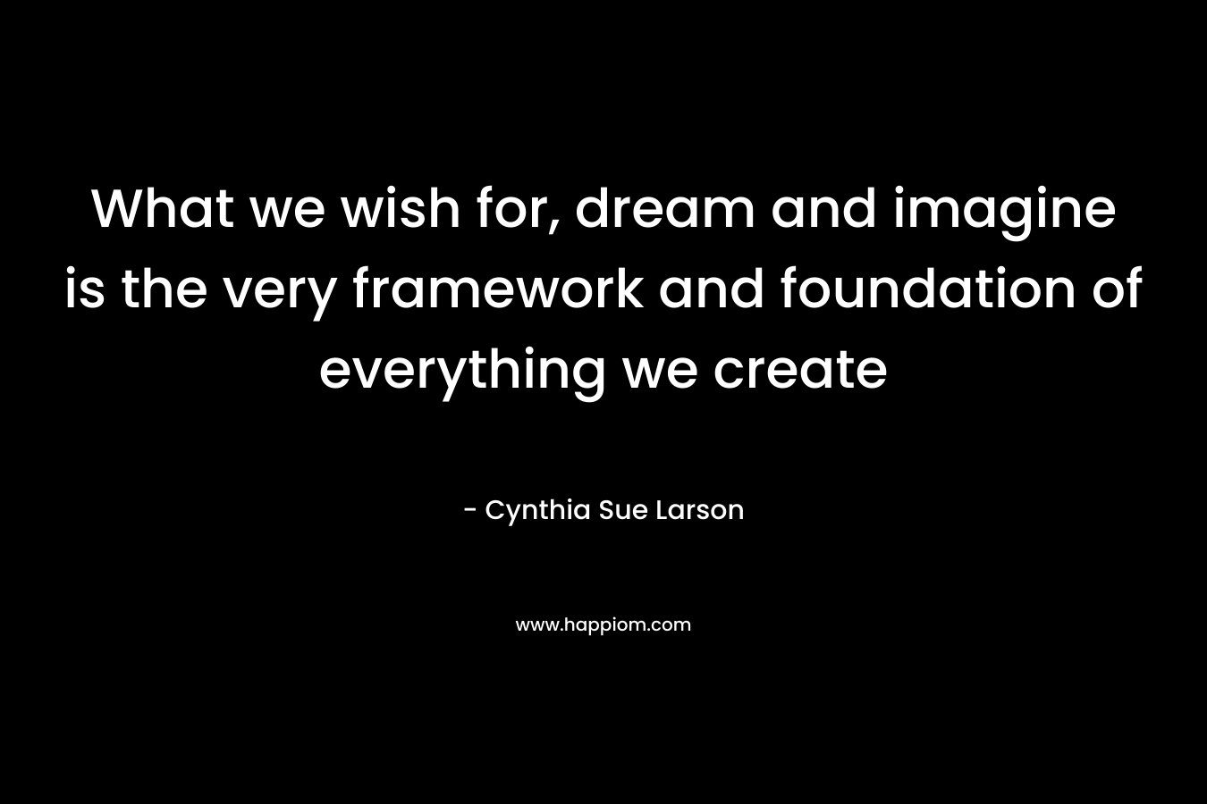 What we wish for, dream and imagine is the very framework and foundation of everything we create