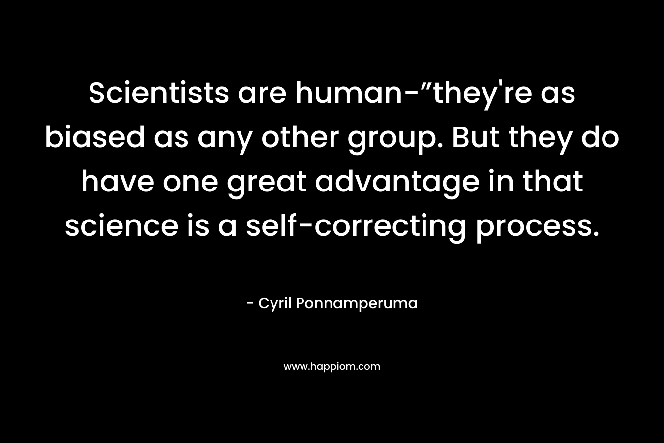 Scientists are human-”they’re as biased as any other group. But they do have one great advantage in that science is a self-correcting process. – Cyril Ponnamperuma