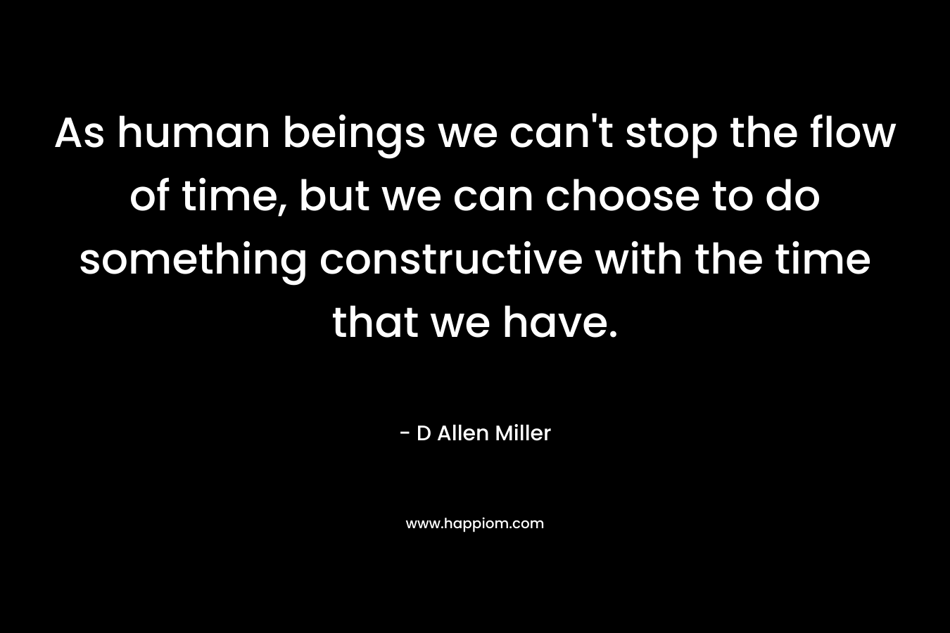 As human beings we can't stop the flow of time, but we can choose to do something constructive with the time that we have.
