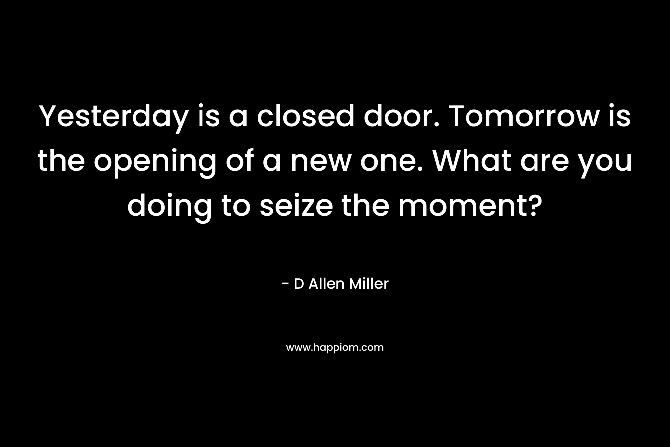 Yesterday is a closed door. Tomorrow is the opening of a new one. What are you doing to seize the moment? – D Allen Miller