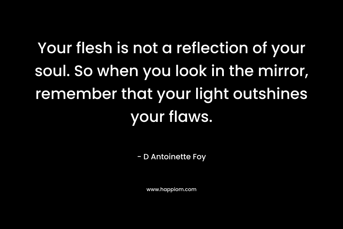 Your flesh is not a reflection of your soul. So when you look in the mirror, remember that your light outshines your flaws. – D Antoinette Foy