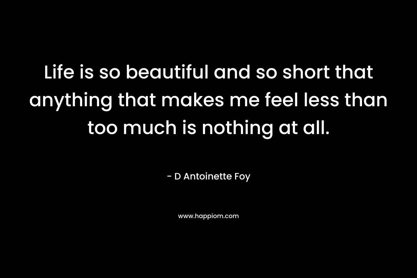 Life is so beautiful and so short that anything that makes me feel less than too much is nothing at all. – D Antoinette Foy