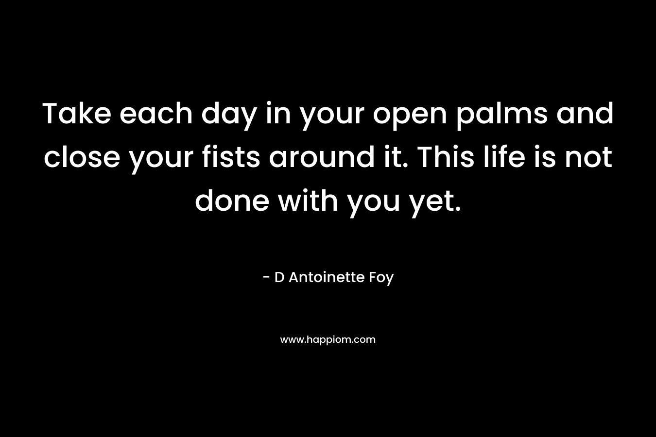 Take each day in your open palms and close your fists around it. This life is not done with you yet. – D Antoinette Foy