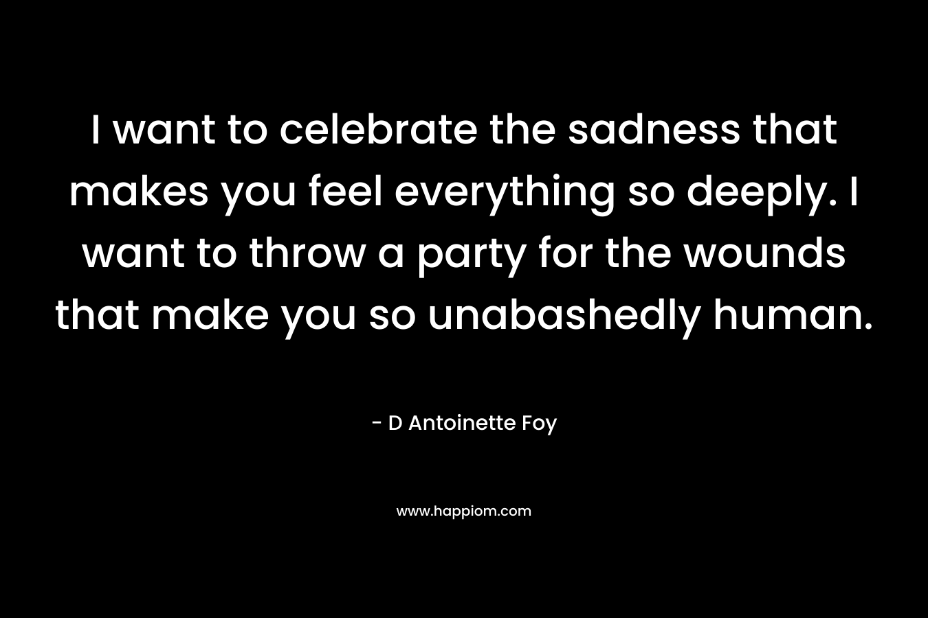 I want to celebrate the sadness that makes you feel everything so deeply. I want to throw a party for the wounds that make you so unabashedly human. – D Antoinette Foy
