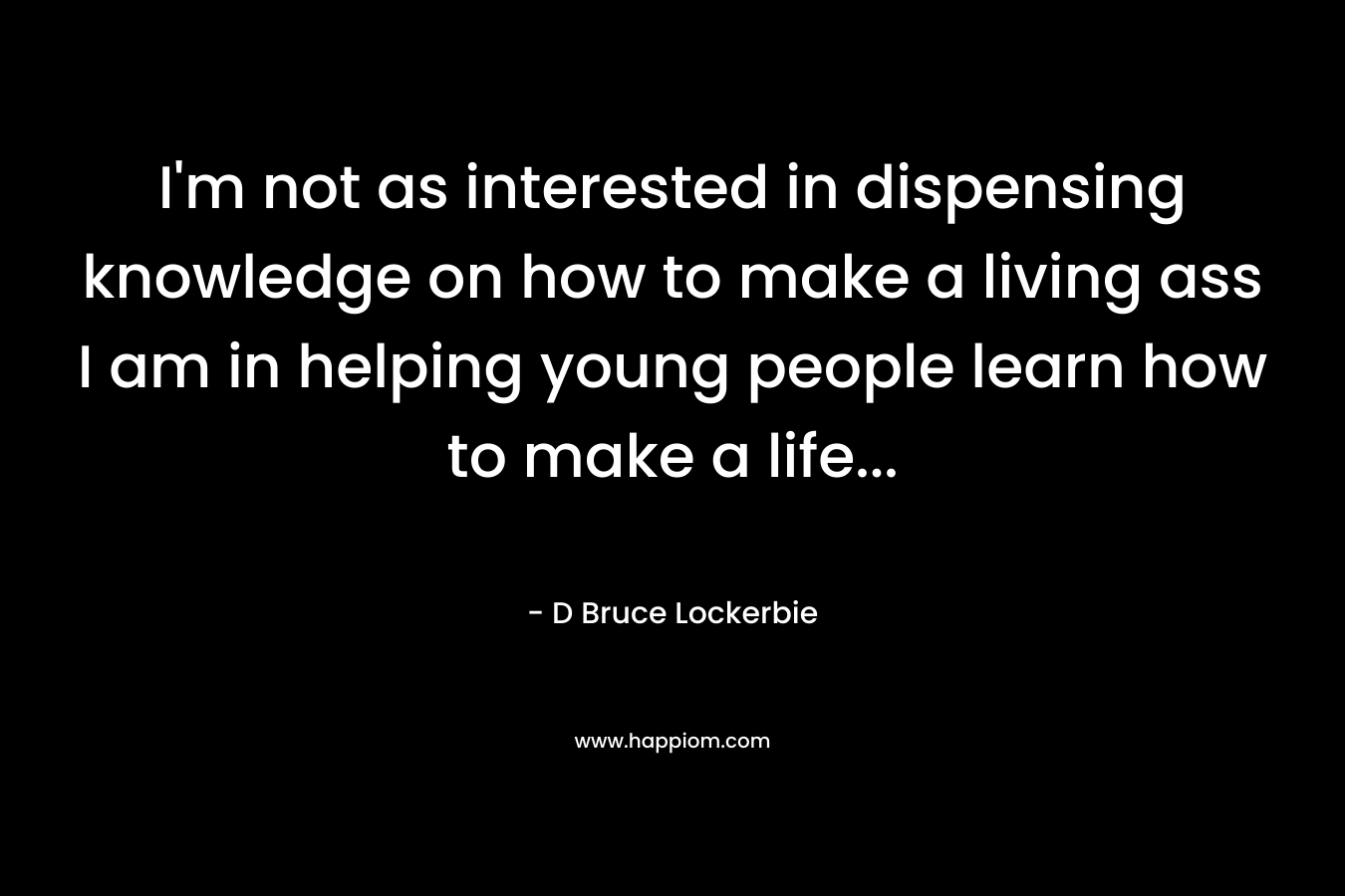I’m not as interested in dispensing knowledge on how to make a living ass I am in helping young people learn how to make a life… – D Bruce Lockerbie