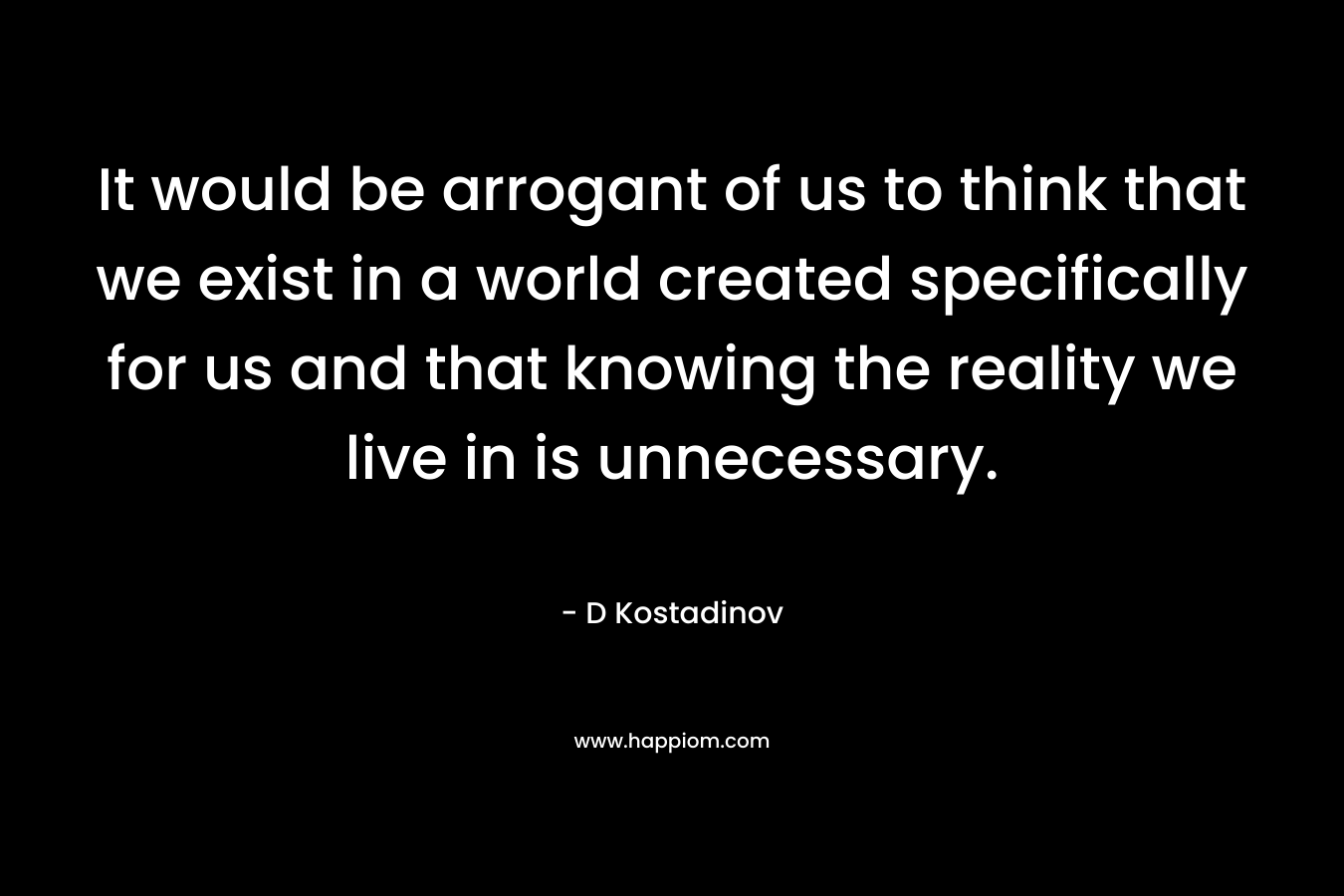 It would be arrogant of us to think that we exist in a world created specifically for us and that knowing the reality we live in is unnecessary.