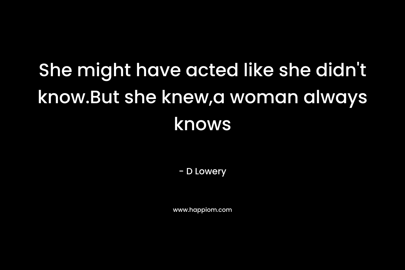 She might have acted like she didn’t know.But she knew,a woman always knows – D Lowery