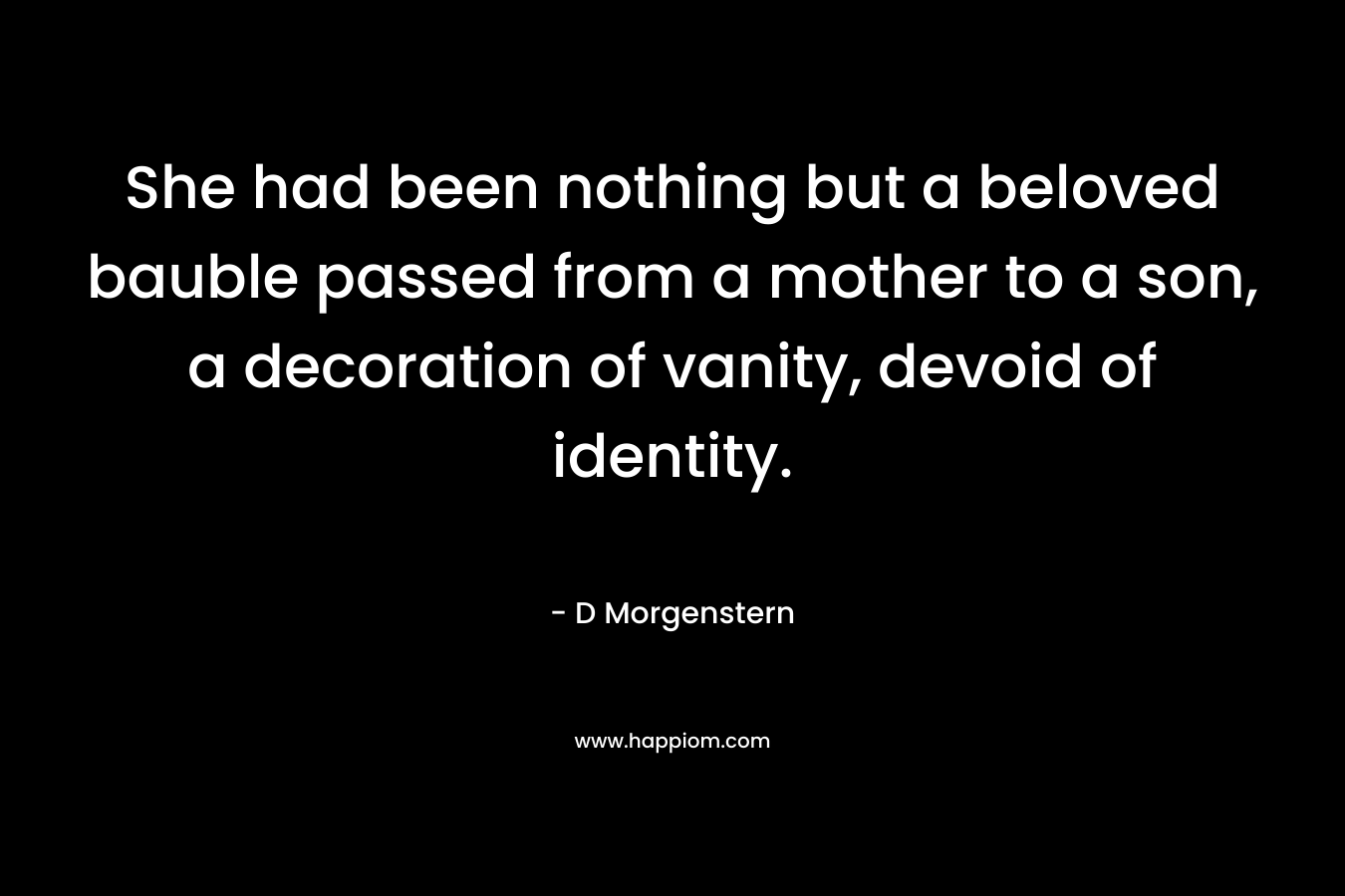 She had been nothing but a beloved bauble passed from a mother to a son, a decoration of vanity, devoid of identity. – D Morgenstern