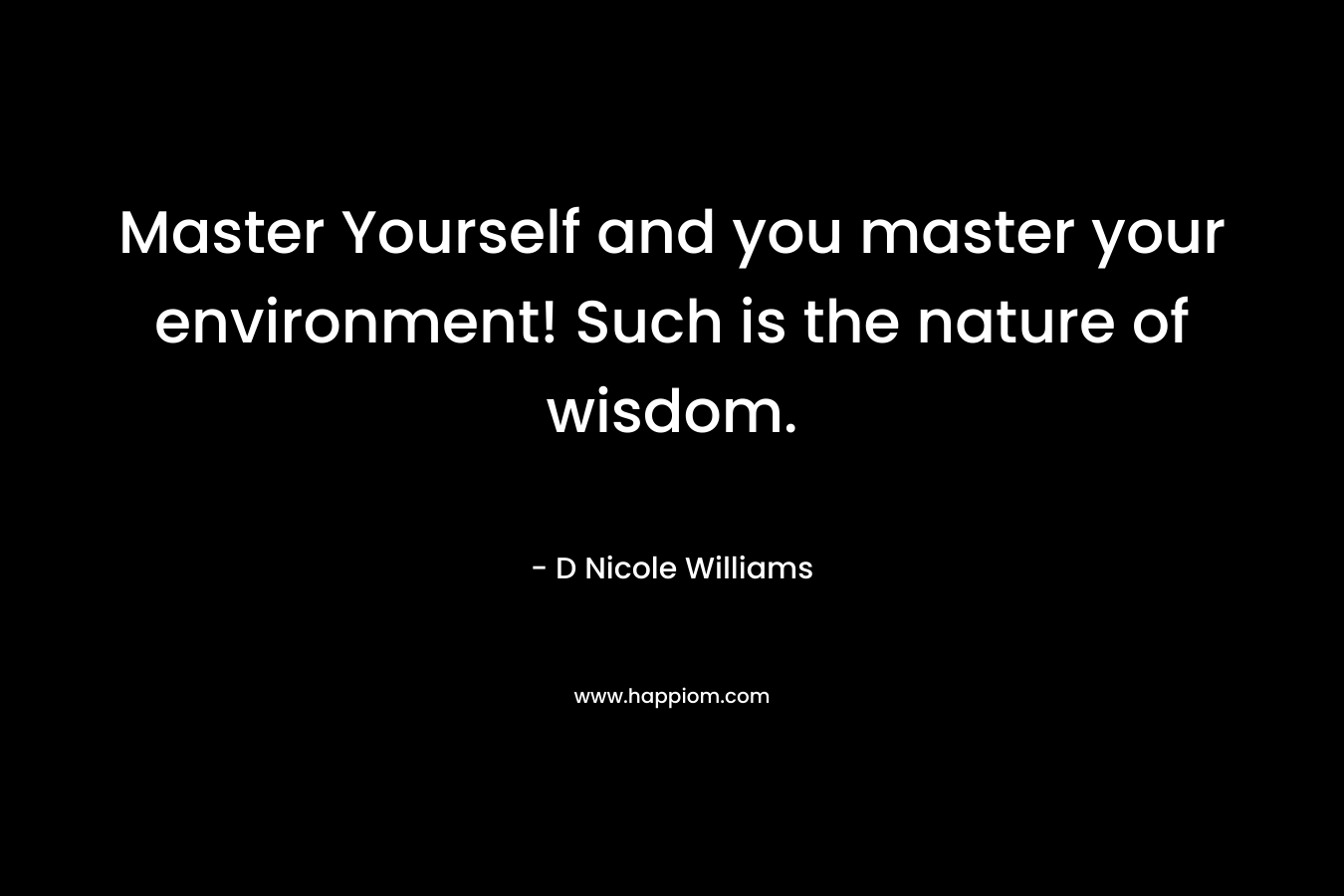 Master Yourself and you master your environment! Such is the nature of wisdom.