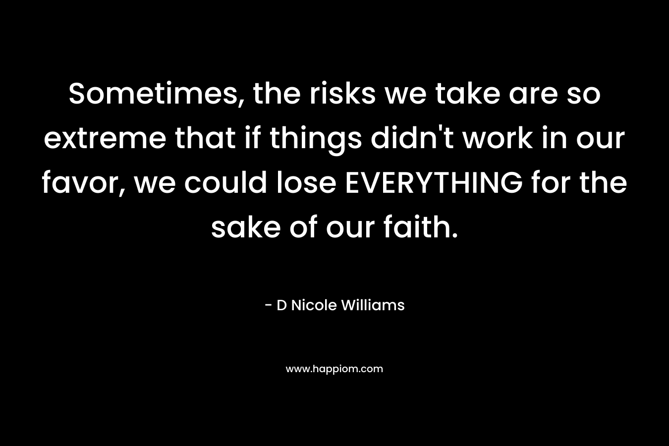 Sometimes, the risks we take are so extreme that if things didn’t work in our favor, we could lose EVERYTHING for the sake of our faith. – D Nicole Williams