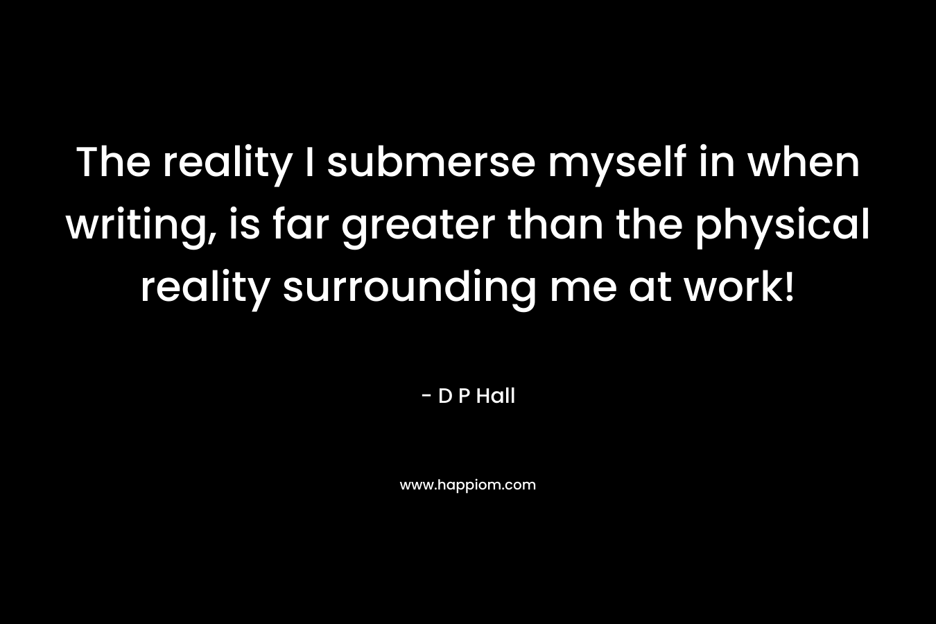 The reality I submerse myself in when writing, is far greater than the physical reality surrounding me at work! – D P  Hall