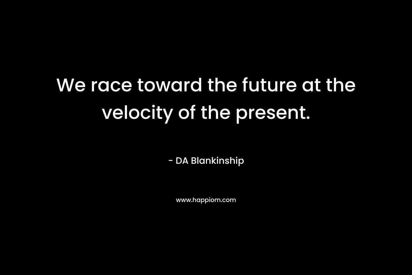 We race toward the future at the velocity of the present.