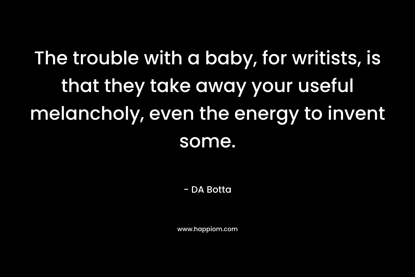 The trouble with a baby, for writists, is that they take away your useful melancholy, even the energy to invent some. – DA Botta