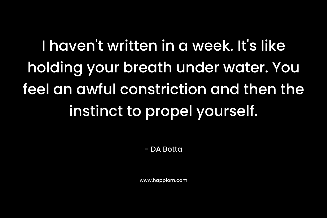 I haven’t written in a week. It’s like holding your breath under water. You feel an awful constriction and then the instinct to propel yourself. – DA Botta