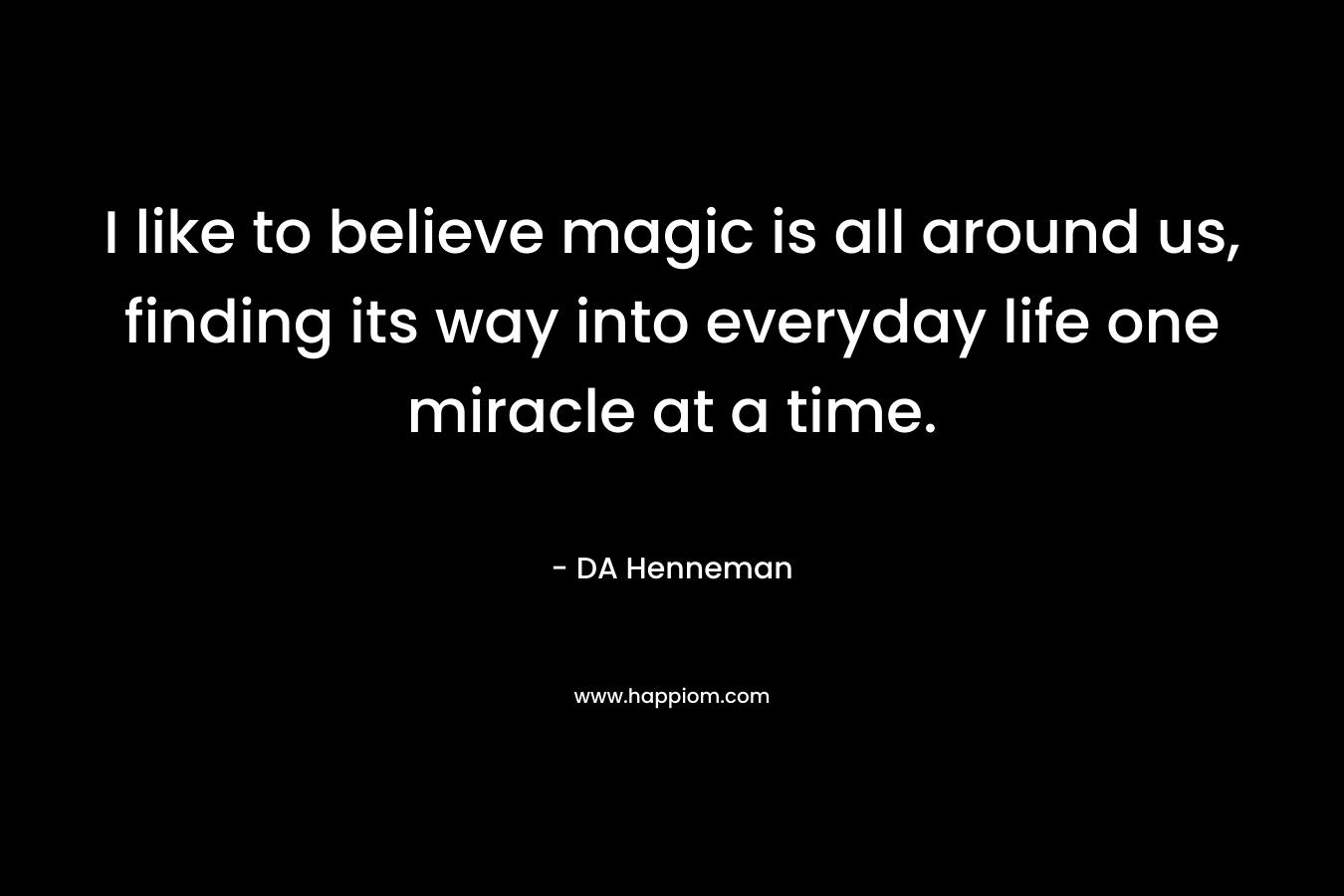 I like to believe magic is all around us, finding its way into everyday life one miracle at a time. – DA Henneman