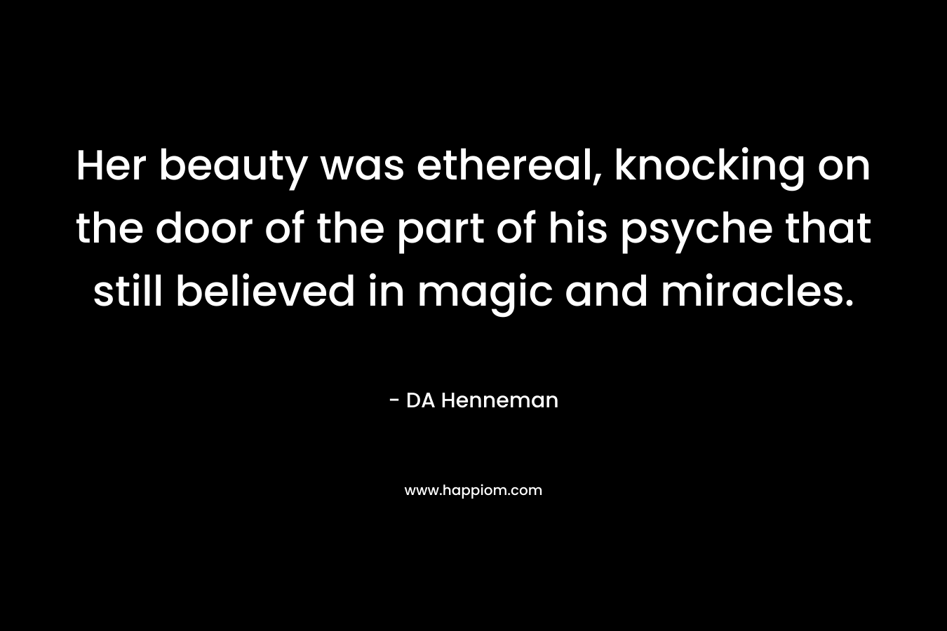 Her beauty was ethereal, knocking on the door of the part of his psyche that still believed in magic and miracles. – DA Henneman