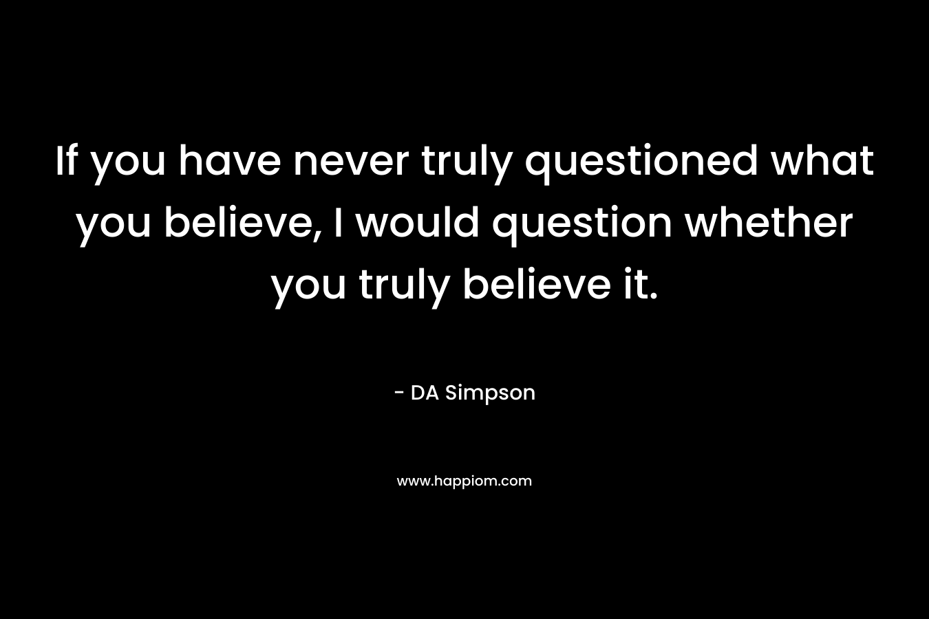 If you have never truly questioned what you believe, I would question whether you truly believe it. – DA Simpson