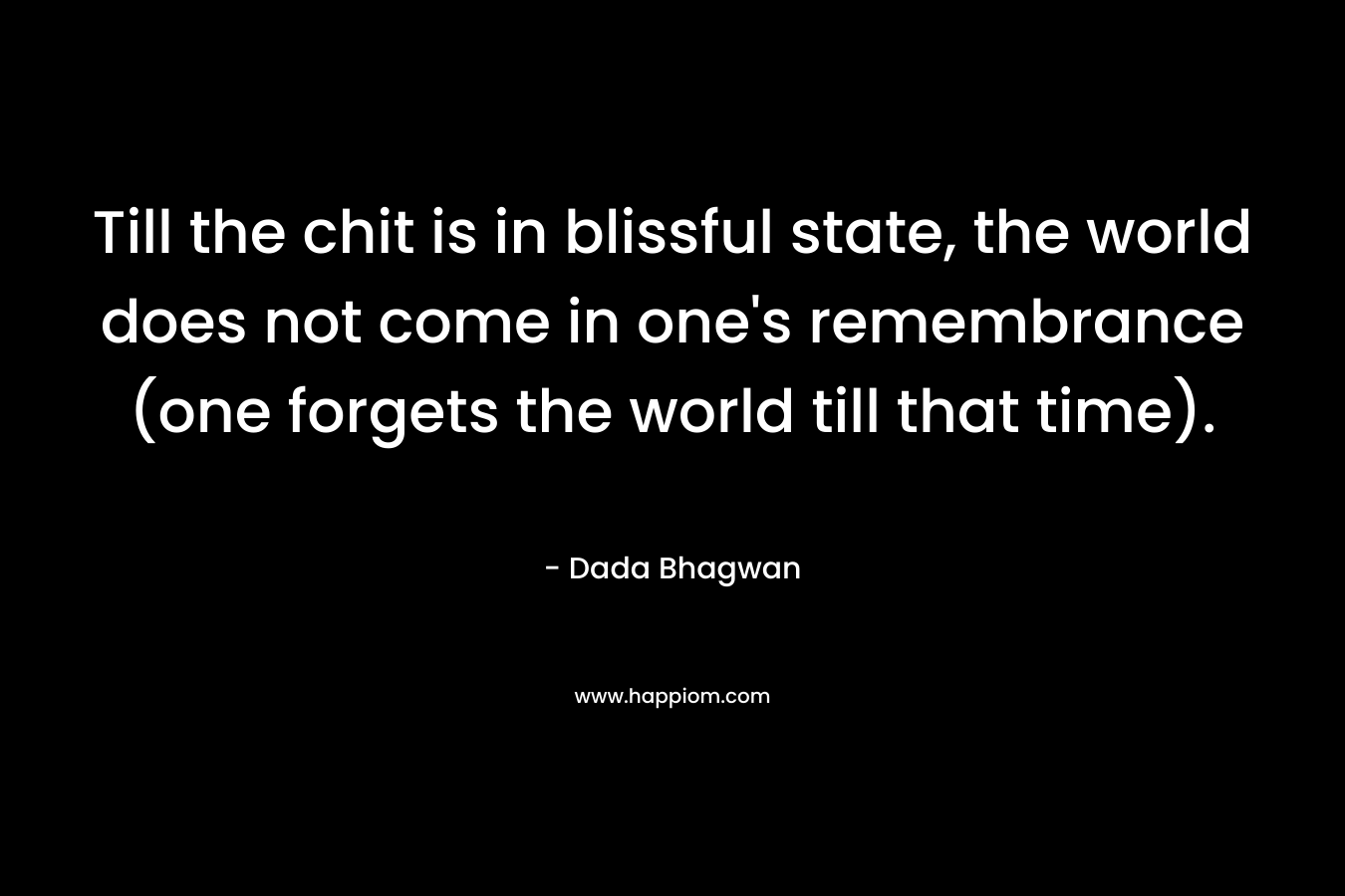 Till the chit is in blissful state, the world does not come in one’s remembrance (one forgets the world till that time). – Dada Bhagwan