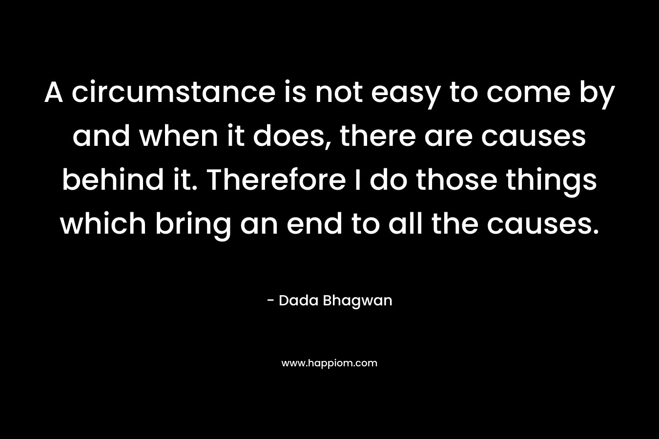 A circumstance is not easy to come by and when it does, there are causes behind it. Therefore I do those things which bring an end to all the causes. – Dada Bhagwan