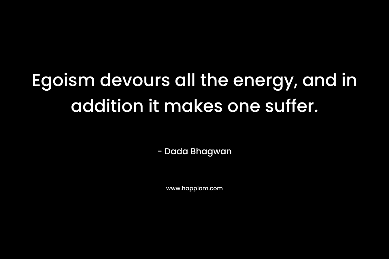 Egoism devours all the energy, and in addition it makes one suffer.