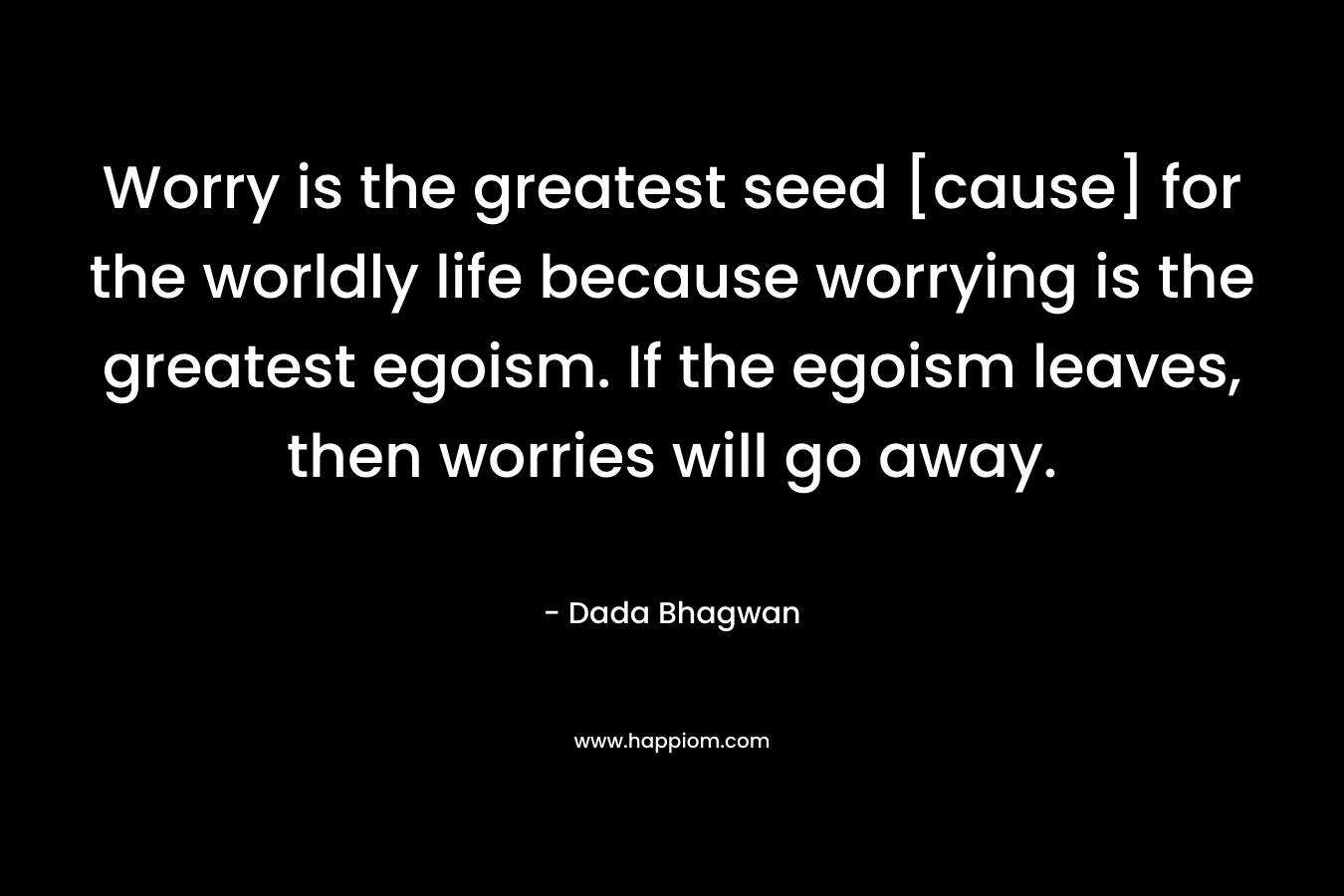 Worry is the greatest seed [cause] for the worldly life because worrying is the greatest egoism. If the egoism leaves, then worries will go away.
