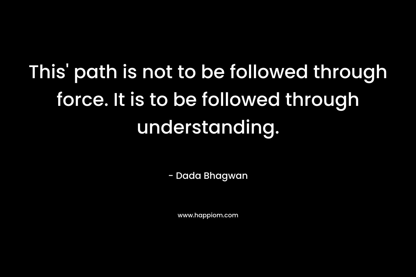 This' path is not to be followed through force. It is to be followed through understanding.