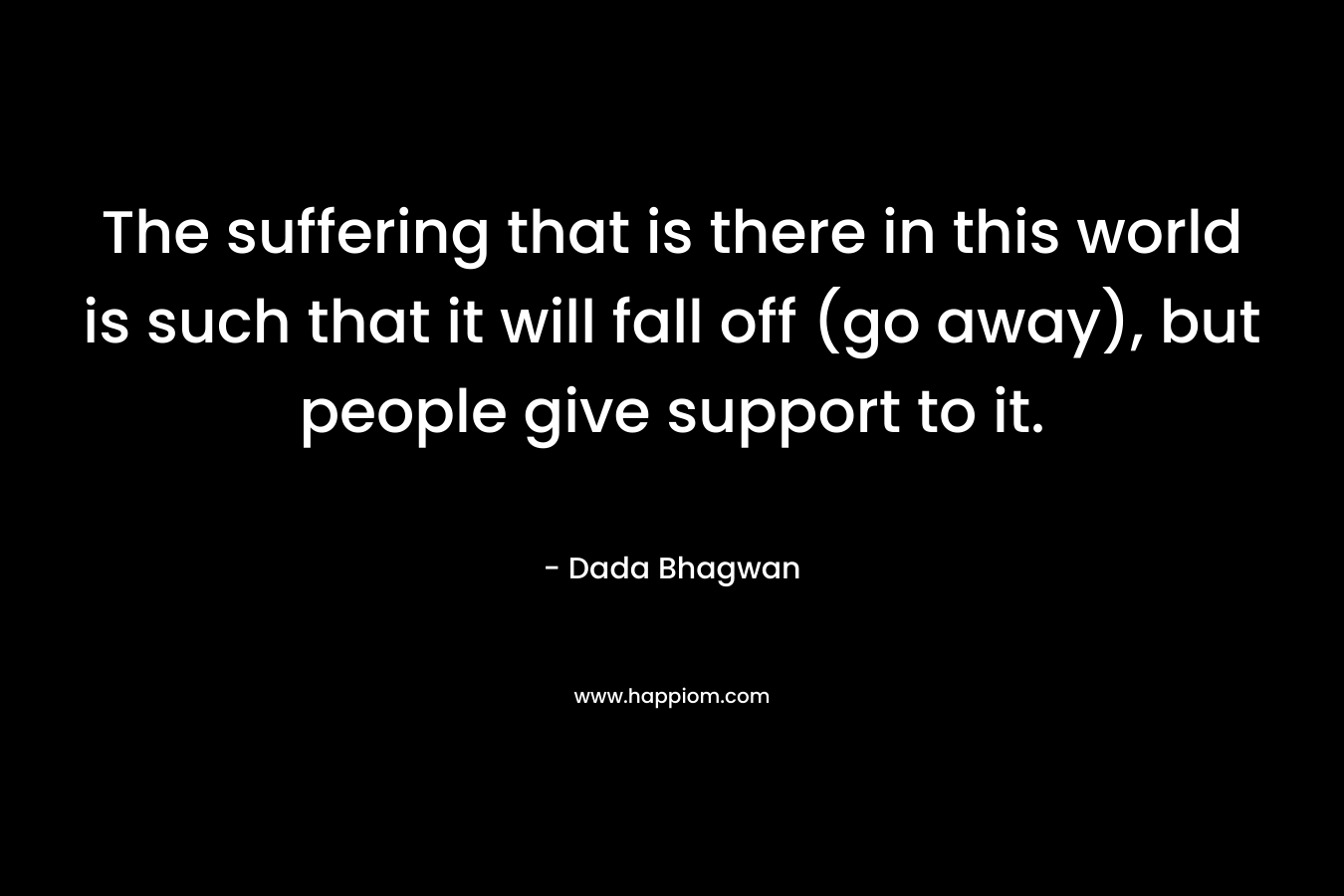 The suffering that is there in this world is such that it will fall off (go away), but people give support to it.